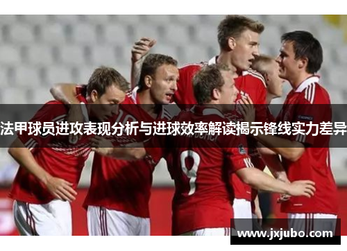 法甲球员进攻表现分析与进球效率解读揭示锋线实力差异