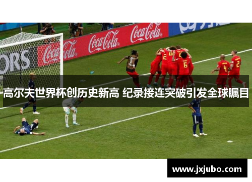 高尔夫世界杯创历史新高 纪录接连突破引发全球瞩目